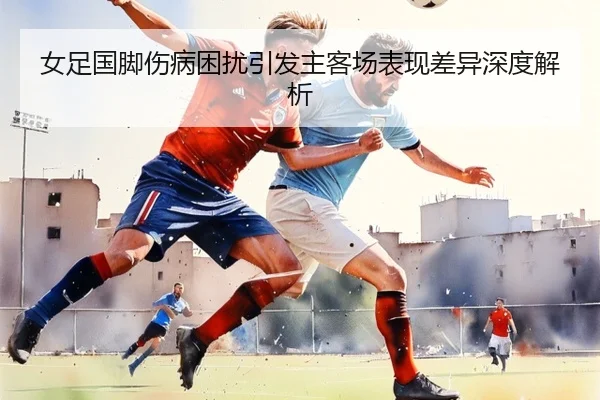 女足国脚伤病困扰引发主客场表现差异深度解析
